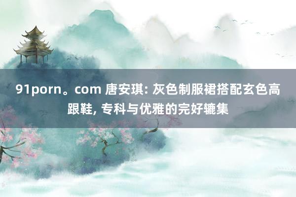 91porn。com 唐安琪: 灰色制服裙搭配玄色高跟鞋, 专科与优雅的完好辘集