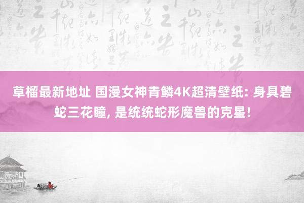 草榴最新地址 国漫女神青鳞4K超清壁纸: 身具碧蛇三花瞳, 是统统蛇形魔兽的克星!