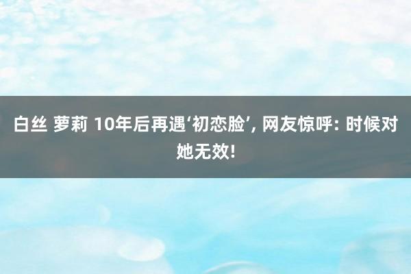 白丝 萝莉 10年后再遇‘初恋脸’, 网友惊呼: 时候对她无效!
