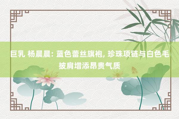 巨乳 杨晨晨: 蓝色蕾丝旗袍, 珍珠项链与白色毛披肩增添昂贵气质