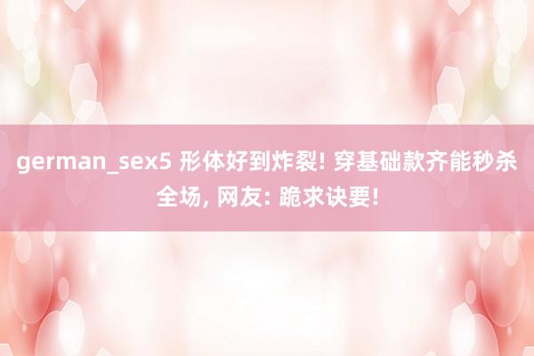 german_sex5 形体好到炸裂! 穿基础款齐能秒杀全场, 网友: 跪求诀要!
