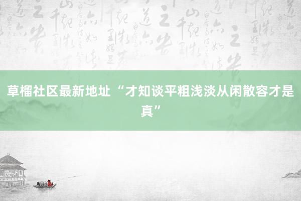 草榴社区最新地址 “才知谈平粗浅淡从闲散容才是真”