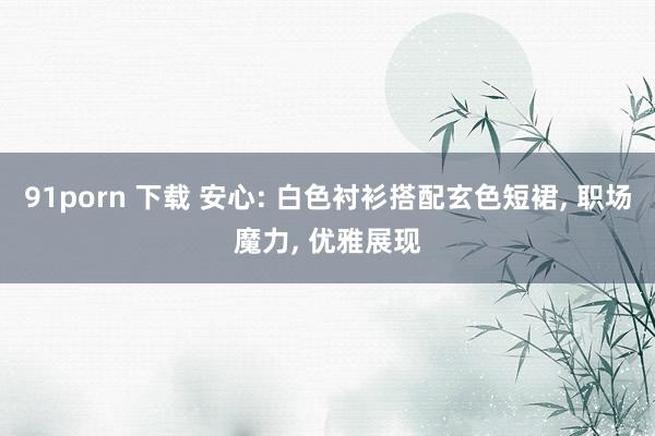 91porn 下载 安心: 白色衬衫搭配玄色短裙, 职场魔力, 优雅展现