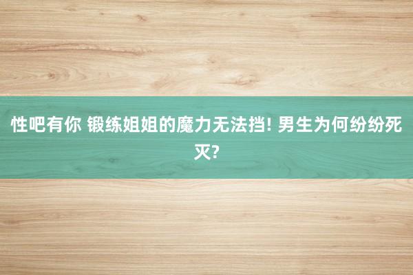 性吧有你 锻练姐姐的魔力无法挡! 男生为何纷纷死灭?