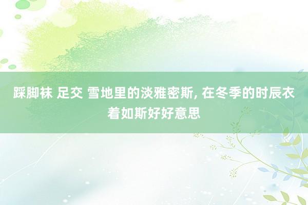 踩脚袜 足交 雪地里的淡雅密斯, 在冬季的时辰衣着如斯好好意思