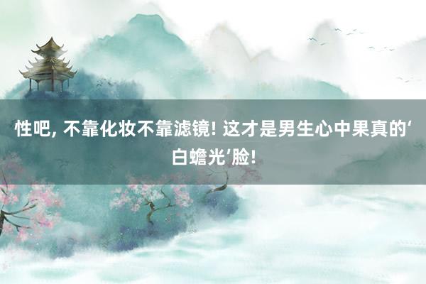 性吧, 不靠化妆不靠滤镜! 这才是男生心中果真的‘白蟾光’脸!