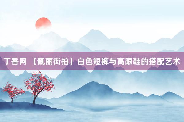 丁香网 【靓丽街拍】白色短裤与高跟鞋的搭配艺术
