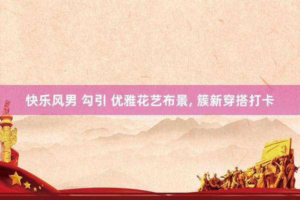 快乐风男 勾引 优雅花艺布景, 簇新穿搭打卡