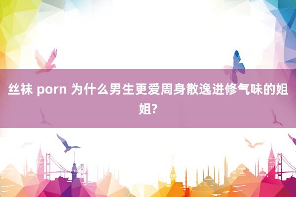 丝袜 porn 为什么男生更爱周身散逸进修气味的姐姐?