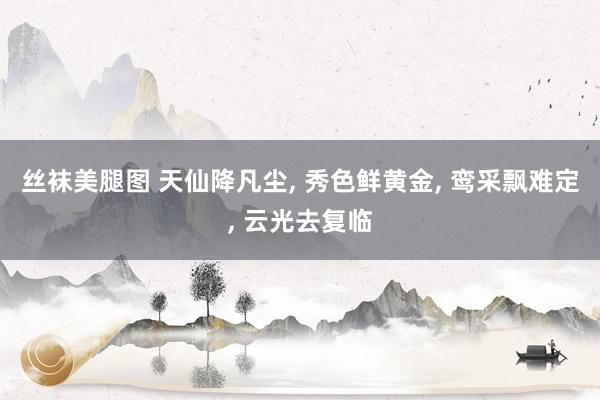 丝袜美腿图 天仙降凡尘, 秀色鲜黄金, 鸾采飘难定, 云光去复临