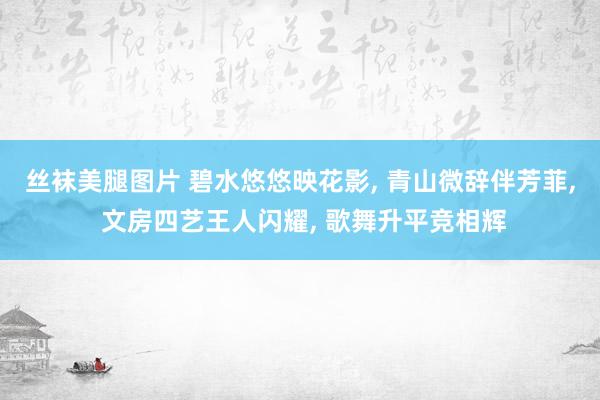 丝袜美腿图片 碧水悠悠映花影, 青山微辞伴芳菲, 文房四艺王人闪耀, 歌舞升平竞相辉