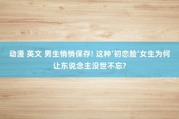 动漫 英文 男生悄悄保存! 这种‘初恋脸’女生为何让东说念主没世不忘?