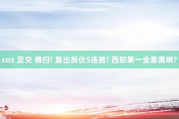 cos 足交 横扫! 复出拆伙5连胜! 西部第一全靠黑哨?