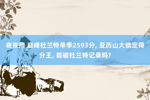夜夜撸 巅峰杜兰特单季2593分, 亚历山大锁定得分王, 能破杜兰特记录吗?