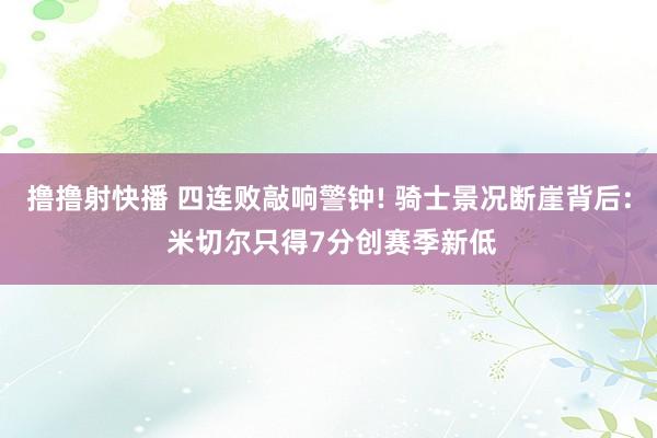 撸撸射快播 四连败敲响警钟! 骑士景况断崖背后: 米切尔只得7分创赛季新低
