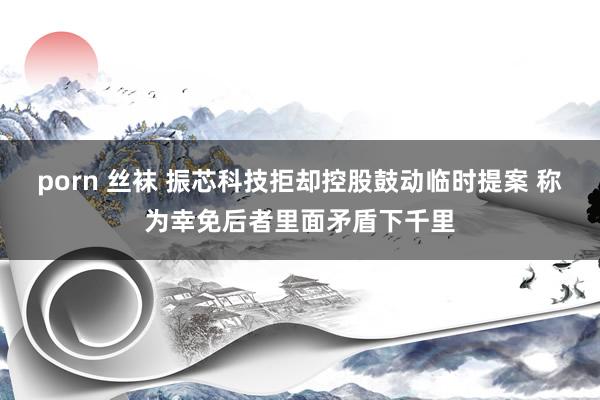 porn 丝袜 振芯科技拒却控股鼓动临时提案 称为幸免后者里面矛盾下千里