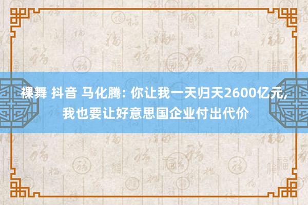 裸舞 抖音 马化腾: 你让我一天归天2600亿元, 我也要让好意思国企业付出代价