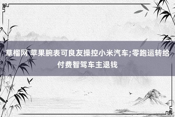 草榴网 苹果腕表可良友操控小米汽车;零跑运转给付费智驾车主退钱