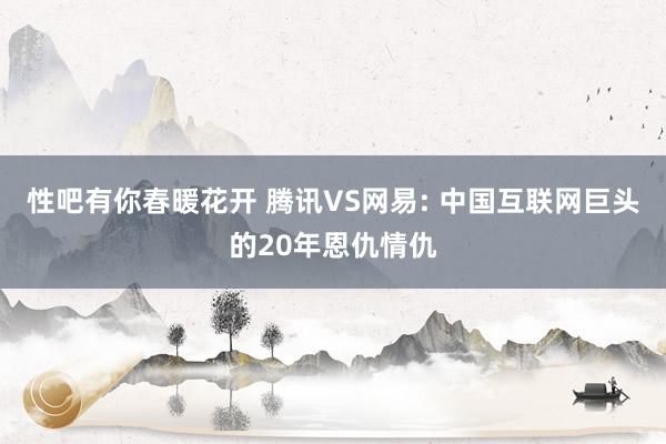 性吧有你春暖花开 腾讯VS网易: 中国互联网巨头的20年恩仇情仇