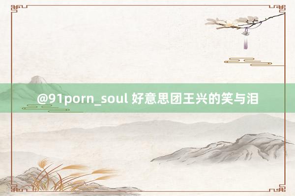 @91porn_soul 好意思团王兴的笑与泪