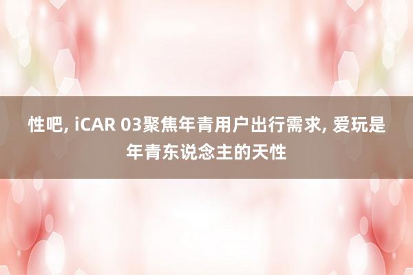 性吧, iCAR 03聚焦年青用户出行需求, 爱玩是年青东说念主的天性