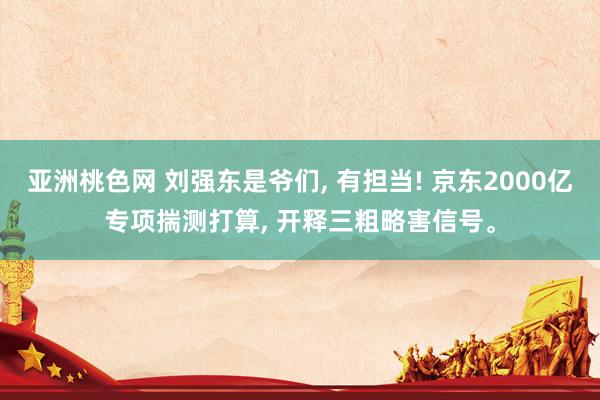 亚洲桃色网 刘强东是爷们, 有担当! 京东2000亿专项揣测打算, 开释三粗略害信号。