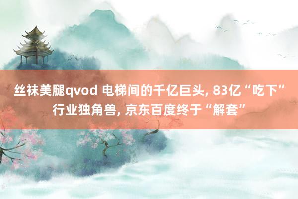 丝袜美腿qvod 电梯间的千亿巨头, 83亿“吃下”行业独角兽, 京东百度终于“解套”