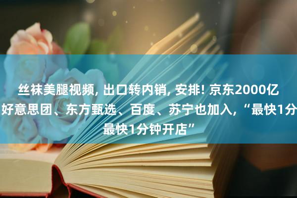 丝袜美腿视频, 出口转内销, 安排! 京东2000亿元之后, 好意思团、东方甄选、百度、苏宁也加入, “最快1分钟开店”