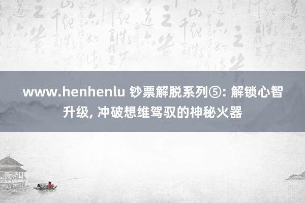 www.henhenlu 钞票解脱系列⑤: 解锁心智升级, 冲破想维驾驭的神秘火器