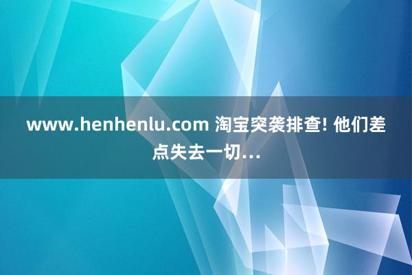 www.henhenlu.com 淘宝突袭排查! 他们差点失去一切…