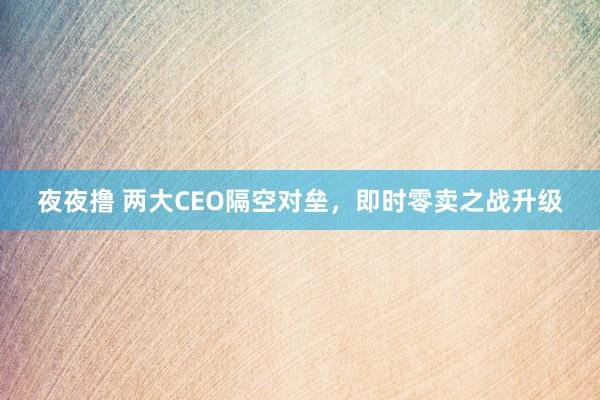 夜夜撸 两大CEO隔空对垒,即时零卖之战升级