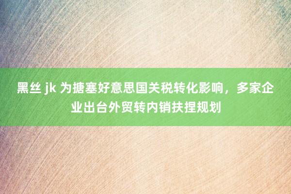 黑丝 jk 为搪塞好意思国关税转化影响，多家企业出台外贸转内销扶捏规划