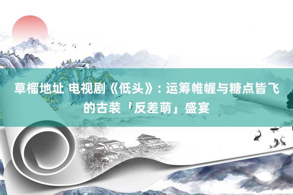 草榴地址 电视剧《低头》: 运筹帷幄与糖点皆飞的古装「反差萌」盛宴