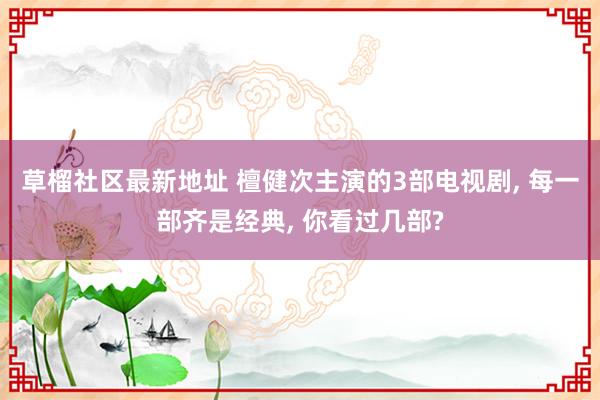 草榴社区最新地址 檀健次主演的3部电视剧, 每一部齐是经典, 你看过几部?