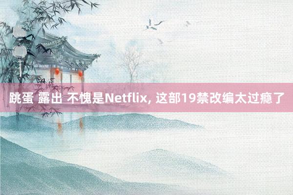 跳蛋 露出 不愧是Netflix, 这部19禁改编太过瘾了