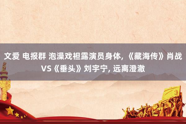 文爱 电报群 泡澡戏袒露演员身体, 《藏海传》肖战VS《垂头》刘宇宁, 远离澄澈