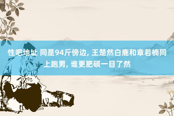 性吧地址 同是94斤傍边, 王楚然白鹿和章若楠同上跑男, 谁更肥硕一目了然