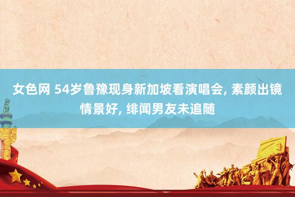 女色网 54岁鲁豫现身新加坡看演唱会, 素颜出镜情景好, 绯闻男友未追随
