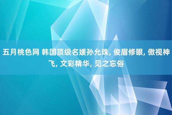 五月桃色网 韩国顶级名媛孙允珠, 俊眉修眼, 傲视神飞, 文彩精华, 见之忘俗