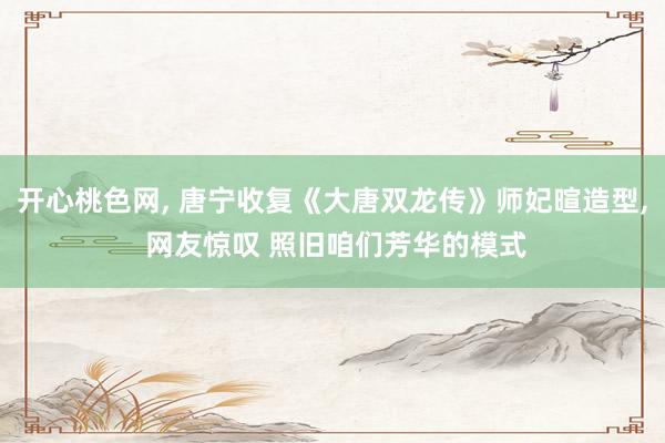 开心桃色网, 唐宁收复《大唐双龙传》师妃暄造型, 网友惊叹 照旧咱们芳华的模式