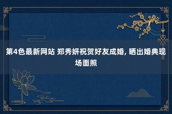 第4色最新网站 郑秀妍祝贺好友成婚, 晒出婚典现场面照