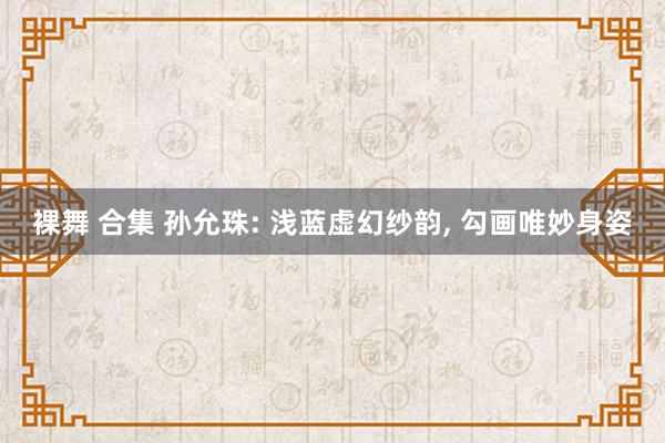 裸舞 合集 孙允珠: 浅蓝虚幻纱韵, 勾画唯妙身姿