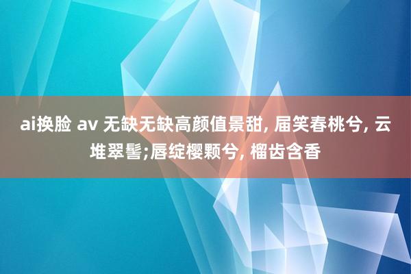 ai换脸 av 无缺无缺高颜值景甜, 届笑春桃兮, 云堆翠髻;唇绽樱颗兮, 榴齿含香
