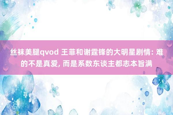丝袜美腿qvod 王菲和谢霆锋的大明星剧情: 难的不是真爱, 而是系数东谈主都志本旨满
