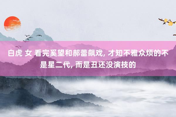 白虎 女 看完奚望和郝蕾飙戏, 才知不雅众烦的不是星二代, 而是丑还没演技的