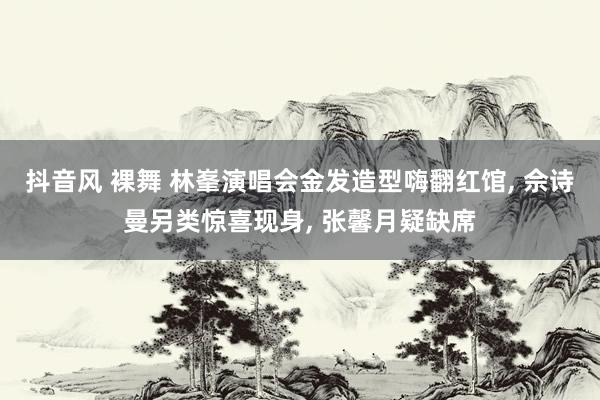 抖音风 裸舞 林峯演唱会金发造型嗨翻红馆, 佘诗曼另类惊喜现身, 张馨月疑缺席