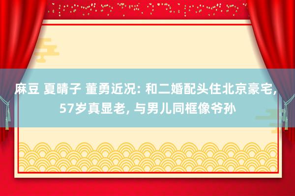 麻豆 夏晴子 董勇近况: 和二婚配头住北京豪宅, 57岁真显老, 与男儿同框像爷孙