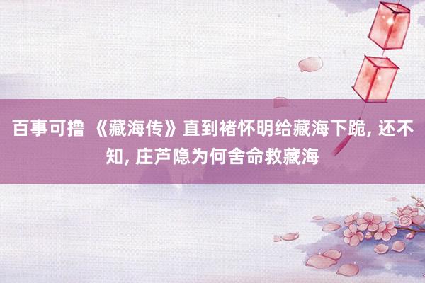 百事可撸 《藏海传》直到褚怀明给藏海下跪, 还不知, 庄芦隐为何舍命救藏海