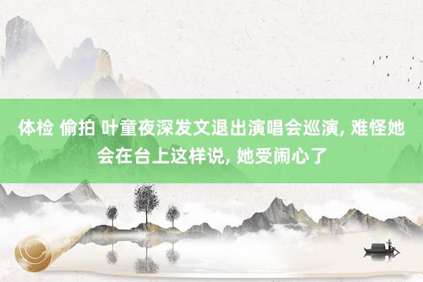 体检 偷拍 叶童夜深发文退出演唱会巡演, 难怪她会在台上这样说, 她受闹心了