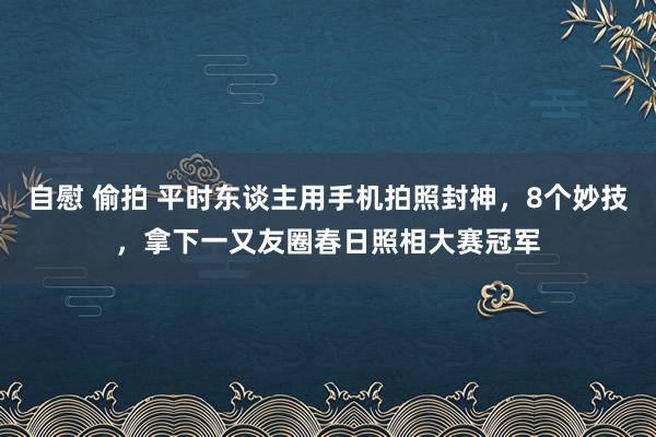 自慰 偷拍 平时东谈主用手机拍照封神，8个妙技，拿下一又友圈春日照相大赛冠军
